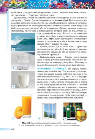 сумішами — морською і мінеральною водою, нафтою, молоком, тверди­
ми сумішами — ґрунтом, гранітом тощо.
До речовин, з яких складається суміш застосовують назву компонен­
ти суміші. Суміші бувають однорідні та неоднорідні. Все залежить від
розмірів частинок компонентів суміші. В однорідних сумішах частинки
однієї речовини не можна розгледіти з-поміж частинок іншої візуально
(тобто за допомогою зору) або за допомогою збільшувальних приладів.
Наприклад, чиста вода і підсолоджена цукром зовні та під лупою ма­
ють однаковий вигляд. Відтак — це однорідна
суміш. Матеріал, з якого виготовлено віконне
скло (мал. 38) також є однорідною сумішшю ре­
човин, утворених внаслідок сплавляння квар­
цового піску, вапняку і соди.
Граніт, ґрунт, суміш олії і води — приклади
неоднорідних сумішей. У них неважко виявити
компоненти візуально або за допомогою збіль­
шувальних приладів.
Змішуванням двох і більше нерозчинних
одна в одній речовин ви можете самостійно ви­
готовити різні неоднорідні суміші. Причому за
вашим бажанням їх склад може бути різним.
ВЛАСТИВОСТІ СУМІШЕЙ. По-перше, суміші
мають довільний склад. Так, на полицях продук­
тових магазинів можна побачити сметану з різ­
ним відсотком жиру (15 %, 20 %, ЗО%). Зцукру,
висушених листочків чаю і води ви готуєте суміш
під назвою «чай». Цілком очевидно, що в когось
із вас напій буде солодшим, в інших — матиме
темніше забарвлення, але в кожному випадку
цукор не втратить свого солодкого смаку, а речо­
вини чайної заварки — кольору. Збереження ре­
човинами у складі суміші своїх властивостей —
це ще одна характерна особливість сумішей.
Мал. 38. Приклади однорідних сумішей (а — морська вода;
б — водопровідна вода; в — молоко; г — сік; д — скло; е — бензин)
46
 