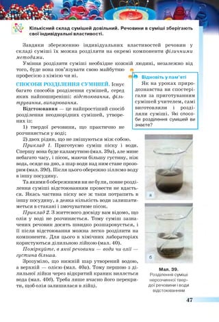 Кількісний склад сумішей довільний. Речовини в суміші зберігають
свої індивідуальні властивості.
Відновіть у пам’яті
Як на уроках приро­
дознавства ви спостері­
гали за приготуванням
сумішей учителем, самі
виготовляли і розді­
ляли суміші. Які спосо­
би розділення сумішей ви
знаєте?
Завдяки збереженню індивідуальних властивостей речовин у
складі суміші їх можна розділяти на окремі компоненти фізичними
методами.
Уміння розділяти суміші необхідне кожній людині, незалежно від
того, буде вона пов’язувати свою майбутню
професією з хімією чи ні.
СПОСОБИ РОЗДІЛЕННЯ СУМІШЕЙ. Існує
багато способів розділення сумішей, серед
яких найпоширеніші: відстоювання, філь­
трування, випарювання.
Відстоювання — це найпростіший спосіб
розділення неоднорідних сумішей, утворе­
них із:
1) твердої речовини, що практично не
розчиняється у воді;
2) двох рідин, що не змішуються між собою.
Приклад 1. Приготуємо суміш піску і води.
Спершу вона буде каламутною (мал. 39а), але мине
небагато часу, і пісок, маючи більшу густину, ніж
вода, осяде на дно, а шар води над ним стане прозо­
рим (мал. 396). Після цього обережно зіллємо воду
в іншу посудину.
Та якими б обережними ви не були, повне розді­
лення суміші відстоюванням провести не вдасть­
ся. Якась частина піску все ж таки потрапить в
іншу посудину, а деяка кількість води залишати­
меться в стакані і змочуватиме пісок.
Приклад 2. З життєвого досвіду вам відомо, що
олія у воді не розчиняється. Тому суміш зазна­
чених речовин досить швидко розшаровується, і
її після відстоювання можна легко розділити на
компоненти. Для цього в хімічних лабораторіях
користуються ділильною лійкою (мал. 40).
Поміркуйте, в якої речовини — води чи олії —
густина більша.
Зрозуміло, що нижній шар утворений водою,
а верхній — олією (мал. 40а). Тому першою з ді- Мал зд
лильної лійки через відкритий краник виллється Розділення суміші
вода (мал. 406). Треба лише вчасно його перекри- нерозчинноїтвер-
ти, щоб олія залишилася в лійці. дої речовини і води
відстоюванням
47
 