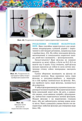 Мал. 40. Розділення неоднорідної суміші рідини відстоюванням
Мал. 41. Розділення не­
однорідної суміші води і
крейди фільтруванням
Мал. 42.
Використання
фільтрів на
водоочисних станціях
РОЗДІЛЕННЯ СУМІШЕЙ ф іл ь т р у в а н ­
н я м . Цим способом користуються для розді­
лення неоднорідних сумішей рідини і нероз­
чинної в ній твердої речовини, наприклад води
і крейди (мал. 41). На лійку покладено фільтр,
виготовлений зі спеціального пористого папе­
ру, який так і називають — фільтрувальним.
Запам’ятайте! Краї фільтра не повинні
виходити за межі лійки, а бути на 0,2-0,5 см
нижче від її країв. Слід стежити, щоб фільтр
щільно прилягав до лійки (з цією метою вну­
трішню стінку лійки попередньо змочують
водою).
Суміш обережно виливають на фільтр по
скляній паличці. Вода проникає крізь пори
фільтра в посудину-приймач, а нерозчин­
на в ній крейда залишається на фільтрі. Все,
що пройшло крізь пори фільтра, називається
фільтратом.
У побуті фільтром можуть служити кілька ша­
рівмарлічи іншоїтканини. Фільтром також може
бути нещільний жмут вати. До речі, в домаш­
ніх умовах, коли виникає потреба у фільтруван­
ні, найчастіше користуються ватним фільтром.
Піщані фільтри є на водоочисних станціях
(мал. 42), які забезпечують питною водою вели­
кі міста. Нині в домашніх умовах багато хто ви­
користовує побутові фільтри для очищення води
(мал. 43).
48
 