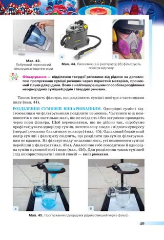 Мал. 44. Пилосмок (а) і респіратор (б) фільтрують
повітря від пилу
Мал. 43.
Побутовий переносний
фільтр для очищення води
Фільтрування — відділення твердої речовини від рідини за допомо­
гою пропускання суміші речовин через пористий матеріал, проник­
ний тільки для рідини. Воно є найпоширенішим способом розділення
неоднорідних сумішей рідин і твердих речовин.
Також існують фільтри, що розділяють суміші повітря з частинками
пилу (мал. 44).
РОЗДІЛЕННЯ СУМІШЕЙ ВИПАРЮВАННЯМ. Однорідні суміші від
стоюванням чи фільтруванням розділити не можна. Частинки всіх ком­
понентів в них настільки малі, що не осідають і без затримки проходять
через пори фільтра. Щоб переконатися, що це дійсно так, спробуємо
профільтрувати однорідну суміш, виготовлену з води і мідного купоросу
(твердої речовини блакитного кольору) (мал. 45). Однаковий блакитний
колір суміші і фільтрату свідчить, що розділити цю суміш фільтруван­
ням не вдалося. На фільтрі осаду не залишилось, усі компоненти суміші
перейшли у фільтрат (мал. 45а). Аналогічно себе поводитиме й однорід­
на суміш кухонної солі і води (мал. 456). Для розділення таких сумішей
слід використовувати інший спосіб — випарювання.
Мал. 45. Пропускання однорідних рідких сумішей через фільтр
49
 