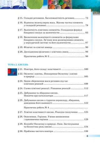 § 15. Складні речовини. Багатоманітність речовин............... 73
§ 16. Відносна молекулярна маса. Масова частка елемента
у складній речовині.............................................................. 78
§ 17. Валентність хімічних елементів. Складання формул
бінарних сполук за валентністю......................................... 83
§ 18. Визначення валентності елементів за формулами
бінарних сполук. Зв’язок між розміщенням елемента
у періодичній системі та його валентністю.......................87
§ 19. Фізичні та хімічні явища.................................................... 90
§ 20. Дослідження фізичних і хімічних явищ..........................96
Практична робота № 3 .......................................................... 96
ТЕМА 2. КИСЕНЬ
■
§21. Повітря, його склад і властивості....................................100
§ 22. Оксиген і кисень. Поширення Оксигену і кисню
в природі................................................................................ 105
§ 23. Закон збереження маси речовин під час
хімічних реакцій..................................................................109
§ 24. Схема хімічної реакції. Рівняння реакцій....................112
§ 25. Добування та збирання кисню.
Поняття про каталізатори..................................................117
§ 26. Добування кисню з гідроген пероксиду, збирання,
доведення його наявності................................................... 122
Практична робота № 4 ..............................................................
§ 27. Хімічні властивості кисню. Реакція сполучення........125
§ 28. Окиснення. Горіння. Умови виникнення
і припинення горіння..........................................................129
§ 29. Колообіг Оксигену в природі. Озон. Застосування
та біологічна роль кисню.....................................................134
§ ЗО. Проблема чистого повітря.................................................138
5
 