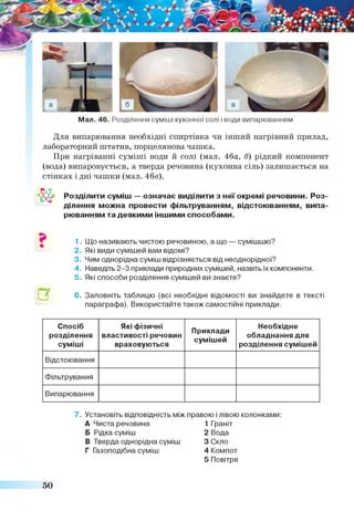 Мал. 46. Розділення суміші кухонної солі і води випарюванням
Для випарювання необхідні спиртівка чи інший нагрівний прилад,
лабораторний штатив, порцелянова чашка.
При нагріванні суміші води й солі (мал. 46а, б) рідкий компонент
(вода) випаровується, а тверда речовина (кухонна сіль) залишається на
стінках і дні чашки (мал. 46в).
Розділити суміш — означає виділити з неї окремі речовини. Роз­
ділення можна провести фільтруванням, відстоюванням, випа­
рюванням та деякими іншими способами.
1. Що називають чистою речовиною, а що — сумішшю?
2. Які види сумішей вам відомі?
3. Чим однорідна суміш відрізняється від неоднорідної?
4. Наведіть 2-3 приклади природних сумішей, назвіть їх компоненти.
5. Які способи розділення сумішей ви знаєте?
6 . Заповніть таблицю (всі необхідні відомості ви знайдете в тексті
параграфа). Використайте також самостійні приклади.
&
?
П
Спосіб
розділення
суміші
Які фізичні
властивості речовин
враховуються
Приклади
сумішей
Необхідне
обладнання для
розділення сумішей
Відстоювання
Фільтрування
Випарювання
7. Установіть відповідність між правою і лівою колонками:
А Чиста речовина 1Граніт
Б Рідка суміш 2 Вода
В Тверда однорідна суміш 3Скло
Г Газоподібна суміш 4 Компот
5 Повітря
50
 