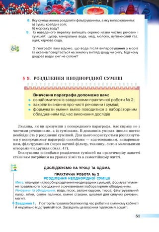 9. Із наведеного переліку випишіть окремо назви чистих речовин і
сумішей: цукор, мінеральна вода, мед, молоко, вуглекислий газ,
оцет, харчова сода.
А^ -
З географії вам відомо, що вода після випаровування з морів
та океанів повертається на землю у вигляді дощу чи снігу. Тоді чому
дощова вода і сніг не солоні?
§ 9. Р О З Д ІЛ Е Н Н Я Н Е О Д Н О Р ІД Н О Ї С У М ІШ І
у Г у Г ^
Вивчення параграфа допоможе вам:
ознайомитися із завданнями практичної роботи N° 2;
закріпити знання про чисті речовини і суміші;
формувати уміння вміло поводитися з лабораторним
обладнанням під час виконання дослідів
Людина, як ви зрозуміли з попереднього параграфа, має справу не з
чистими речовинами, а із сумішами. В домашніх умовах інколи постає
необхідність у розділенні сумішей. Для цього користуються розглянути­
ми у попередньому параграфі способами — відстоюванням, випарюван­
ням, фільтруванням (через ватний фільтр, тканину, сито з маленькими
отворами чи друшляк (мал. 47).
Опанування способами розділення сумішей на практичному занятті
стане вам потрібним на уроках хімії та в самостійному житті.
ДОСЛІДЖУЄМО НА УРОЦІ ТА ВДОМА
ПРАКТИЧНА РОБОТА № 2
РОЗДІЛЕННЯ НЕОДНОРІДНОЇ СУМІШІ
Мета: опанувати способи розділення неоднорідних сумішей, формувати умін­
ня правильного поводження з речовинами і лабораторним обладнанням.
Речовини та обладнання: вода, пісок, залізні ошурки, тирса; фільтрувальний
папір, лійки, скляні палички, хімічні стакани, шпателі для сипучих речовин,
магніт.
А Завдання 1 . Повторіть правила безпеки під час роботи в хімічному кабінеті
й неухильно їх дотримуйтеся. Засвідчіть це власним підписом у зошиті.
51
 