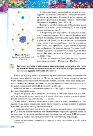 У дослідженнях надзвичайно малих струк­
турних частинок речовини використовують
метод моделювання. Вдамося і ми до нього для
кращого розуміння будови атомів елементів
Гідрогену і Карбону (мал. 49 а, б)
Знайдіть на обох моделях зображення ядер
атомів. Де в атомі розміщене ядро? Який заряд
ядра у кожного з них?
У Гідрогену він дорівнює +1 завдяки наяв­
ності одного протона. Ядро атома Карбону міс­
тить б протонів, тому й заряд ядра його атома
дорівнює +6. Знайдіть на моделях позначення
електронів і переконайтеся, що їх кількість
така сама, як протонів. Ядро атома Карбону
має нейтрони. На моделі атома Гідрогену ней­
трони відсутні. І в дійсності в його ядрі їх теж
немає. В цьому полягає особливість будови ато­
ма Гідрогену.
Щойно на моделях було розглянуто будову
двох видів атомів — Гідрогену і Карбону.
Мал. 49. Моделі
будови атомів Гідрогену
і Карбону
Сукупність атомів з однаковим зарядом ядер незалежно від того,
де вони містяться в природі чи яким способом добута речовина,
є атомами одного хімічного елемента.
Учені не відразу дійшли спільної думки стосовно того, як називати
і записувати хімічні елементи. Через це одна й та сама речовина могла
мати кілька зовсім різних позначень і назв. Назви і письмові позначен­
ня — символи хімічних елементів, якими користуються дотепер, запро­
понував шведський хімік И. Берцеліус у 1814 р.
Кожний символ хімічного елемента — це перша або перші 2 літери
його латинської назви.
Зверніть увагу і пам’ятайте, що назви і символи хімічних елемен­
тів, як і власні назви, пишуть з великої літери, а назви речовин, утво­
рених хімічними елементами, — з малої.
Символами хімічних елементів користуються вчені всього світу, за­
вдяки чому вони розуміють один одного навіть, якщо живуть у різних
країнах і розмовляють різними мовами.
З назвами хімічних елементів за сучасною українською номенклату-
* , .........................
рою , з якими вам доведеться найчастіше мати справу на уроках хімії, їх
символами, позначеннями і вимовою ознайомлює таблиця 2. Що означа­
ють числа у третій колонці, ви з’ясуєте у наступному параграфі.
Номенклатура хімічних елементів — сукупність назв, що вживають у хімії для їх
позначення.
56
 