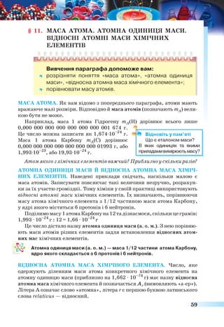 11. МАСА АТОМА. АТОМНА ОДИНИЦЯ МАСИ.
ВІДНОСНІ АТОМНІ МАСИ ХІМІЧНИХ
ЕЛЕМЕНТІВ
К р и и и о о и и и о о и и о о и о и о о и и о о и о сд
Вивчення параграфа допоможе вам:
щ розрізняти поняття «маса атома», «атомна одиниця
маси», «відносна атомна маса хімічного елемента»;
щ порівнювати масу атомів.
МАСА АТОМА. Як вам відомо з попереднього параграфа, атоми мають
вражаюче малі розміри. Відповідно й маса атомів (позначають тА) вели­
кою бути не може.
Наприклад, маса 1 атома Гідрогену тА(Н) дорівнює всього лише
0,000 000 000 000 000 000 000 001 674 г. * ________________________
Це число можна записати як 1,674Ю -24 г. Відновіть у пам’яті
Маса 1 атома Карбону тА(С) дорівнює Що є еталоном маси?
0,000 000 000 000 000 000 000 01993 г, або В яких одиницях та якими
1.993 10“ 23, або 1 9 ,9 3 1 0 “ 24г. приладами вимірюють масу?
Атом якого з хімічних елементів важчий? Приблизно у скількиразів?
АТОМНА ОДИНИЦЯ МАСИ Й ВІДНОСНА АТОМНА МАСА ХІМІЧ­
НИХ ЕЛЕМЕНТІВ. Наведені приклади свідчать, наскільки малою є
маса атомів. Записувати повсякчас такі величини незручно, розрахун­
ки за їх участю громіздкі. Тому хіміки у своїй практиці використовують
відносні атомні маси хімічних елементів. їх визначають, порівнюючи
масу атома хімічного елемента з 1/12 частиною маси атома Карбону,
у ядрі якого містяться б протонів і б нейтронів.
Поділимо масу 1атома Карбону на 12 та дізнаємося, скільки це грамів:
1.993 - 10“24г : 12~ 1,66 •10_24г
Це число дістало назву атомна одиниця маси (а. о. м.). З нею порівню­
ють маси атомів різних елементів задля встановлення відносних атом­
них мас хімічних елементів.
Атомна одиниця маси (а. о. м.) — маса 1/12 частини атома Карбону,
ядро якого складається з 6 протонів і 6 нейтронів.
ВІДНОСНА АТОМНА МАСА ХІМІЧНОГО ЕЛЕМЕНТА. Число, яке
одержують діленням маси атома конкретного хімічного елемента на
—24
атомну одиницю маси (приблизно на 1,662 •10 г) має назву відносна
атомна маса хімічного елемента й позначається А г(вимовляють «а-ер»).
Літера А означає слово «атомна», літера г є першою буквою латинського
слова геІаНуив — відносний.
59
 