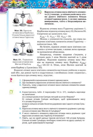 Відносна атомна маса хімічного елемен­
та (Аг) показує, у скільки разів маса ато­
ма даного хімічного елемента більша
атомної одиниці маси. Агне має одиниць
вимірювання, тобто є безрозмірною ве­
личиною.
Мал. 50. Відносна
атомна маса Карбону у
12 разів більша відносної
атомної маси Гідрогену
Відносна атомна маса Гідрогену дорівнює 1.
Карбонмає відносну атомнумасу 12, Оксиген 1б.
Скорочено це записують так:
А-(Н) = 1; А-(С) = 12; А г(0) = 16.
Можна з упевненістю сказати, що серед на­
ведених хімічних елементів атоми Гідрогену —
найлегші (мал. 50).
Як бачите, відносні атомні маси хімічних еле­
ментів є цілими числами, з якими легко проводи­
ти математичні обчислення.
Наприклад, ставимо завдання з’ясувати, у
скільки разів 1 атом Магнію важчий за 1 атом
Карбону. Поділимо відносну атомну масу Маг­
нію на відносну атомну масу Карбону: :
А^С)=24:12= 2. Отже, атом Магнію важчий за
атом Карбону у 2 рази (мал. 51).
Відносні атомні маси хімічних елементів настільки увійшли в науко­
вий обіг, що доволі часто в підручниках і посібниках слово «відносна»,
коли йдеться про атомну масу, відсутнє.
Мал. 51. Порівняння
відносних атомних мас
Магнію й Карбону
□Г
1. Сформулюйте визначення атомної одиниці маси.
2. Що називають відносною атомною масою хімічного елемента?
3. Поясніть, чому у відносної атомної маси хімічних елементів немає
одиниці виміру.
4. Користуючись табл. 2 параграфа 10 (с. 57), знайдіть відповіді
на запитання:
а) у скільки разів атом Силіцію легший за атом Феруму?
б) скільки атомів Силіцію необхідно, щоб зрівноважити масу
4-х атомів Нітрогену?
в) маса скількох атомів Оксигену дорівнює масі одного атома Суль-
фуру?
5. Відносна атомна маса якого хімічного елемента дорівнює сумі від­
носних атомних мас Магнію й Сульфуру?
6 . У якого хімічного елемента відносна атомна маса дорівнює сумі
відносних атомних мас Карбону й Алюмінію?
7. Уявіть, що на одній шальці терезів міститься 100 атомів Купруму.
Скільки атомів Сульфуру необхідно помістити на другу шальку те­
резів, щоб зрівноважити прилад?
60
 
