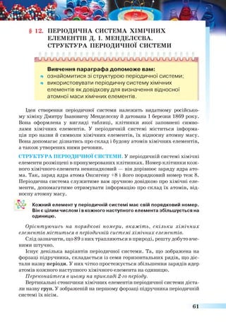 § 12. ПЕРІОДИЧНА СИСТЕМА ХІМІЧНИХ
ЕЛЕМЕНТІВ Д. І. МЕНДЕЛЄЄВА.
СТРУКТУРА ПЕРІОДИЧНОЇ СИСТЕМИ
Г и и и и и и и и и и и и и и и и и и и и и и и л д г Л
Вивчення параграфа допоможе вам:
щ ознайомитися зі структурою періодичної системи;
щ використовувати періодичну систему хімічних
елементів як довідкову для визначення відносної
атомної маси хімічних елементів.
Ідея створення періодичної системи належить видатному російсько­
му хіміку Дмитру Івановичу Менделєєву й датована 1 березня 1869 року.
Вона оформлена у вигляді таблиці, клітинки якої заповнені симво­
лами хімічних елементів. У періодичній системі міститься інформа­
ція про назви й символи хімічних елементів, їх відносну атомну масу.
Вона допомагає дізнатись про склад і будову атомів хімічних елементів,
а також утворених ними речовин.
СТРУКТУРА ПЕРІОДИЧНОЇ СИСТЕМИ. У періодичній системі хімічні
елементи розміщені в пронумерованих клітинках. Номер клітинки кож­
ного хімічного елемента невипадковий — він дорівнює заряду ядра ато­
ма. Так, заряд ядра атома Оксигену +8 і його порядковий номер теж 8.
Періодична система служитиме вам зручною довідкою про хімічні еле­
менти, допомагатиме отримувати інформацію про склад їх атомів, від­
носну атомну масу.
Кожний елементу періодичній системі має свій порядковий номер.
Він є цілим числом і в кожного наступного елемента збільшується на
одиницю.
Орієнтуючись на порядкові номери, вкажіть, скільки хімічних
елементів міститься в періодичній системі хімічних елементів.
Слід зазначити, що 89 з них трапляються в природі, решту добуто вче­
ними штучно.
Існує декілька варіантів періодичної системи. Та, що зображена на
форзаці підручника, складається із семи горизонтальних рядів, що діс­
тали назву періоди. У них чітко простежується збільшення зарядів ядер
атомів кожного наступного хімічного елемента на одиницю.
Переконайтеся в цьому на прикладі 2-го періоду.
Вертикальні стовпчики хімічних елементів періодичної системи діста­
ли назву груп. У зображеній на першому форзаці підручника періодичній
системі їх вісім.
61
 