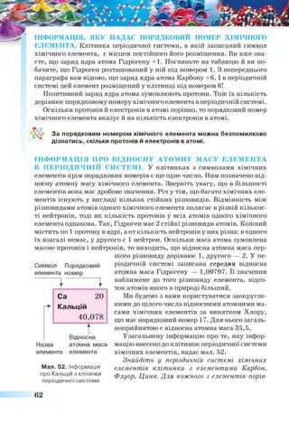 ІН Ф О Р М А Ц ІЯ , Я К У Н А Д А Є П О РЯ Д КО В И Й НО М ЕР Х ІМ ІЧ Н О Г О
Е Л Е М Е Н ТА . Клітинка періодичної системи, в якій записаний символ
хімічного елемента, є місцем постійного його розміщення. Ви вже зна­
єте, що заряд ядра атома Гідрогену +1. Погляньте на таблицю й ви по­
бачите, що Гідроген розташований у ній під номером 1. З попереднього
параграфа вам відомо, що заряд ядра атома Карбону +6. І в періодичній
системі цей елемент розміщений у клітинці під номером б!
Позитивний заряд ядра атома зумовлюють протони. Тож їх кількість
дорівнює порядковому номеру хімічного елемента в періодичній системі.
Оскільки протонів й електронів в атомі порівно, то порядковий номер
хімічного елемента вказує й на кількість електронів в атомі.
За порядковим номером хімічного елемента можна безпомилково
дізнатись, скільки протонів й електронів в атомі.
ІН Ф О Р М А Ц ІЯ П Р О В ІД Н О С Н У А Т О М Н У М А С У Е Л Е М Е Н Т А
В П Е Р ІО Д И Ч Н ІЙ С И С Т Е М І. У клітинках з символами хімічних
елементів крім порядкових номерів є ще одне число. Ним позначено від­
носну атомну масу хімічного елемента. Зверніть увагу, що в більшості
елементів вона має дробове значення. Річ у тім, що багато хімічних еле­
ментів існують у вигляді кількох стійких різновидів. Відмінність між
різновидами атомів одного хімічного елемента полягає в різній кількос­
ті нейтронів, тоді як кількість протонів у всіх атомів одного хімічного
елемента однакова. Так, Гідроген має 2 стійкі різновиди атомів. Кожний
містить по 1 протону в ядрі, аот кількість нейтронів у них різна: в одного
їх взагалі немає, у другого є 1 нейтрон. Оскільки маса атома зумовлена
масою протонів і нейтронів, то виходить, що відносна атомна маса пер­
шого різновиду дорівнює 1, другого — 2. У пе­
ріодичній системі записана середня відносна
атомна маса Гідрогену — 1,00797. Її значення
наближене до того різновиду елемента, відсо­
ток атомів якого в природі більший.
Ми будемо з вами користуватися заокругле­
ними до цілого числа відносними атомними ма­
сами хімічних елементів за винятком Хлору,
що має порядковий номер 17. Для нього загаль­
ноприйнятою є відносна атомна маса 35,5.
Узагальнену інформацію про те, яку інфор­
мацію внесено до клітинок періодичної системи
хімічних елементів, надає мал. 52.
Знайдіть у періодичній системі хімічних
елементів клітинки з елементами Карбон,
Флуор, Цинк. Для кожного з елементів порів-
Символ Порядковий
елемента номер
Відносна
Назва атомна маса
елемента елемента
Мал. 52. Інформація
про Кальцій з клітинки
періодичної системи
62
 