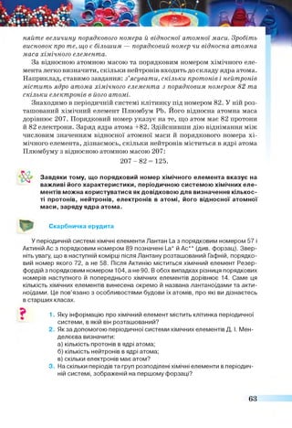 няйте величину порядкового номера й відносної атомної маси. Зробіть
висновок про те, що є більшим — порядковий номер чи відносна атомна
маса хімічного елемента.
За відносною атомною масою та порядковим номером хімічного еле­
мента легко визначити, скільки нейтронів входить до складу ядра атома.
Наприклад, ставимо завдання: з’ясувати, скільки протонів і нейтронів
містить ядро атома хімічного елемента з порядковим номером 82 та
скільки електронів в його атомі.
Знаходимо в періодичній системі клітинку під номером 82. У ній роз­
ташований хімічний елемент Плюмбум РЬ. Його відносна атомна маса
дорівнює 207. Порядковий номер указує на те, що атом має 82 протони
й 82 електрони. Заряд ядра атома +82. Здійснивши дію віднімання між
числовим значенням відносної атомної маси й порядкового номера хі­
мічного елемента, дізнаємось, скільки нейтронів міститься в ядрі атома
Плюмбуму з відносною атомною масою 207:
Завдяки тому, що порядковий номер хімічного елемента вказує на
важливі його характеристики, періодичною системою хімічних еле­
ментів можна користуватися як довідковою для визначення кількос­
ті протонів, нейтронів, електронів в атомі, його відносної атомної
маси, заряду ядра атома.
Скарбничка ерудита
У періодичній системі хімічні елементи Лантан І_аз порядковим номером 57 і
Актиній Ас з порядковим номером 89 позначені І_а* й Ас** (див. форзац). Звер­
ніть увагу, що в наступній комірці після Лантану розташований Гафній, порядко­
вий номер якого 72, а не 58. Після Актинію міститься хімічний елемент Резер-
фордій з порядковим номером 104, а не 90. В обох випадках різниця порядкових
номерів наступного й попереднього хімічних елементів дорівнює 14. Саме ця
кількість хімічних елементів винесена окремо й названа лантаноїдами та акти­
ноїдами. Це пов’язано з особливостями будови їх атомів, про які ви дізнаєтесь
в старших класах.
1. Яку інформацію про хімічний елемент містить клітинка періодичної
системи, в якій він розташований?
2. Якза допомогою періодичної системи хімічних елементів Д. І. Мен­
делєєва визначити:
а) кількість протонів в ядрі атома;
б) кількість нейтронів в ядрі атома;
в) скільки електронів має атом?
3. На скільки періодів та груп розподілені хімічні елементи в періодич­
ній системі, зображеній на першому форзаці?
2 0 7 -8 2 = 125.
63
 