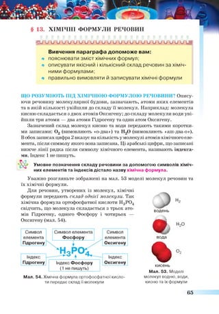 Х ІМ ІЧ Н І Ф О Р М У Л И Р Е Ч О В И Н
Ги и и и о о и и и о о и и о о и о и о о и и о о и о ип
Вивчення параграфа допоможе вам:
щ пояснювати зміст хімічних формул;
щ описувати якісний і кількісний склад речовин за хіміч­
ними формулами;
* правильно вимовляти й записувати хімічні формули
ЩО РОЗУМІЮТЬ ПІД ХІМІЧНОЮ ФОРМУЛОЮ РЕЧОВИНИ? Опису
ючи речовину молекулярної будови, зазначають, атоми яких елементів
та в якій кількості увійшли до складу її молекул. Наприклад: молекула
кисню складається з двох атомів Оксигену; до складу молекули води уві­
йшли три атоми — два атоми Гідрогену та один атом Оксигену.
Зазначений склад молекул кисню та води передають такими коротки­
ми записами: 0 2 (вимовляють «о-два») та Н20 (вимовляють «аш-два-о»).
Вобох записах цифра 2 вказує накількість у молекулі атомів хімічного еле­
мента, після символу якого вона записана. Ці арабські цифри, що записані
нижче лінії рядка після символу хімічного елемента, називають індекса­
ми. Індекс 1 не пишуть.
Умовне позначення складу речовини за допомогою символів хіміч­
них елементів та індексів дістало назву хімічна формула.
Уважно розгляньте зображені на мал. 53 моделі молекул речовин та
їх хімічні формули.
Для речовин, утворених із молекул, хімічні
формули передають склад однієї молекули. Так
хімічна формула ортофосфатної кислоти Н3Р04
свідчить, що молекула складається з трьох ато­
мів Гідрогену, одного Фосфору і чотирьох —
Оксигену (мал. 54).
водень
%
Иг
НоО
вода
%О,
Мал. 54. Хімічна формула ортофосфатної кисло­
ти передае склад її молекули
кисень
Мал. 53. Моделі
молекул водню, води,
кисню та їх формули
65
 