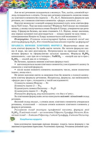 Але не всі речовини складаються з молекул. Так, залізо, алюміній вуг­
лець складаються з атомів. Склад цих речовин передають записом симво­
лу хімічного елемента без індексів — Ге, А1, С. Вимовляють формули цих
речовин, як і символи хімічних елементів: «ферум, алюміній, це».
Відсутні молекули і в натрій хлориду (кухонної солі), хоча хімічна фор­
мула №01 існує. Тоді що вона означає? Формула №€1 вказує на співвідно­
шення, у якому сполучаються атоми Натрію й Хлору, утворюючи цю речо­
вину. З формули бачимо, що воно становить 1:1. Відтак, немає значення,
яка порція кухонної солі розглядається — кілька грамів чи ціла тонна —
співвідношення Натрію та Хлору залишається в ній незмінним 1:1.
Поміркуйте. Речовина немолекулярної будови алюміній оксид має
хімічну формулуАі20 3.Яке співвідношення атомів передає ця формула?
ПРАВИЛА ВИМОВИ ХІМІЧНИХ ФОРМУЛ. Недостатньо лише пи
сати хімічні формули. їх треба вміти читати. Як читати формули кис­
ню й води, ми вже розглянули. Потренуємося на прикладі інших хі­
мічних формул та сформулюємо загальні правила. Формулу Н3Р04
вимовляють: «аш-три-пе-о-чотири»; NaHCOз — «натрій-аш-це-о-три»;
К28 0 4 — «калій-два-ес-о-чотири».
Як бачимо, правила вимови хімічних формул такі:
• виголошуються назви хімічних елементів у послідовності запису їх
символів у хімічній формулі;
• після назви кожного елемента називають число, яким позначено
індекс, якщо він є.
Не менш важливо вміти за вимовою (так би мовити з голосу) запису­
вати хімічну формулу речовини. Наприклад, формулу, що вимовляють
«ферум-два-о-три», складають у такій послідовності:
1) пишуть символ Феруму — Ге
2) пишуть індекс 2 — Ге2
3) дописують символ Оксигену — Ге20
4) записують індекс 3 — Ге20 3
Напишіть формулу, яку вимовляють «ен-два-о-п’ять».
За хімічними формулами легко описувати якісний і кількісний склад
речовин.
Якісний склад вказує, з атомів яких хімічних елементів утворилася
речовина, кількісний — скільки атомів кожного хімічного елемента у
формулі речовини.
Розглянемо склад молекули сульфатної кислоти, формула якої
Н2804. Її якісний склад — це елементи Гідроген, Сульфур, Оксиген. Кіль­
кісний склад — 2 атоми Гідрогену, 1 атом Сульфуру, 4 атоми Оксигену.
О Скарбничка ерудита
Крім розглянутих прикладів хімічних формул, існують також формули з так
званими вторинними індексами. Розглянемо приклад. Речовина алюміній суль-
66
 