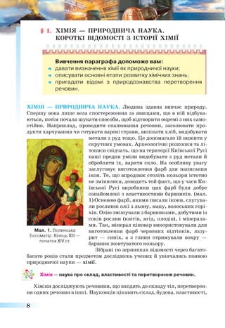 Ь > и о о и и о о и и и о о и и о и о и и о о и и о и и]
Вивчення параграфа допоможе вам:
* давати визначення хімії як природничої науки;
щ описувати основні етапи розвитку хімічних знань;
щ пригадати відомі з природознавства перетворення
речовин.
ХІМІЯ — ПРИРОДНИЧА НАУКА. Людина здавна вивчає природу.
Спершу вона лише вела спостереження за явищами, що в ній відбува­
ються, потім почала шукати способи, щоб відтворити окремі з них само­
стійно. Наприклад, проводити спалювання речовин, засолювати про­
дукти харчування чи готувати варені страви, випікати хліб, видобувати
. . . метали з руд тощо. Це допомагало їй вижити у
скрутних умовах. Археологічні розкопки та лі­
тописи свідчать, що на території Київської Русі
наші предки уміли видобувати з руд метали й
обробляти їх, варити скло. На особливу увагу
заслуговує виготовлення фарб для написання
ікон. Те, що впродовж століть кольори істотно
не змінилися, доводить той факт, що у часи Ки­
ївської Русі виробники цих фарб були добре
ознайомлені з властивостями барвників, (мал.
1) Основою фарб, якими писали ікони, слугува­
ли рослинні олії з льону, маку, волоських горі­
хів. Олію змішували з барвниками, добутими із
соків рослин (квітів, ягід, плодів), і мінерала­
ми. Так, мінерал кіновар використовували для
виготовлення фарб червоних відтінків, лазу­
рит — синіх, а з глини отримували вохру —
барвник жовтуватого кольору.
Зібрані по зернинках відомості через багато-
багато років стали предметом досліджень учених й увінчались появою
природничої науки — хімії.
Мал. 1. Волинська
Богоматір. КінецьXIII —
початок XIV ст.
Хімія — наука про склад, властивості та перетворення речовин.
Хіміки досліджують речовини, що входять до складу тіл, перетворен­
ня одних речовин в інші. Науковців цікавить склад, будова, властивості,
ХІМІЯ — ПРИРОДНИЧА НАУКА.
КОРОТКІ ВІДОМОСТІ З ІСТОРІЇ ХІМІЇ
8
 
