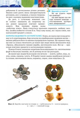добування й застосування різних речовин.
Знання хімії дають змогу використовувати
речовини, які є у природі, а також створюва­
ти нові з наперед заданими властивостями.
До речі, в сучасному мовленні сло­
во «хімія» вживають як скорочену на­
зву деякої продукції хімічної промис­
ловості. Вам імовірно відома назва
«побутова хімія». Вона стосується пральних порошків, мийних засо­
бів, засобів особистої гігієни й ін. Таку саму назву, як і наука хімія, має
навчальний предмет у школі.
КОРОТКІ ВІДОМОСТІ З ІСТОРІЇ ХІМІЇ. Хімія, як наука про склад речо­
вин та їх перетворення, бере початок від приборкання людиною вогню —
вміння добувати його та вміння підтримувати горіння. Це сприяло тому,
що вже за кілька тисячоліть до нашої ери люди вміли виплавляти мідь
і бронзу, обпалювати глиняні вироби, виготовляти скло. Все це — при­
клади хімічних процесів із застосуванням горіння.
Хіміки Єгипту володіли секретами бальзамування тіл, виготовлення
фарб та багатьма іншими, які й дотепер не всі ще розгадані.
До нашої ери людям були відомі сім металів — золото, срібло, мідь, за­
лізо, олово, свинець і ртуть. В Україні також здавна видобували метали і
їх сплави, виготовляли емаль, кераміку, порох, ліки тощо (мал. 2).
* Відновіть у пам’яті
Які ще існують науки
про природу?
Що вам відомо про ме­
тоди пізнання природи —
спостереження, експери­
мент, вимірювання?
а
Мал. 2. Вироби з металів і іх сплавів: а — срібні монети; б — золота прикраса;
в — меч; г — глиняний посуд
 