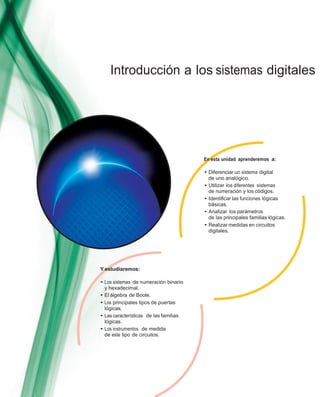 Introducción a los sistemas digitales
En esta unidad aprenderemos a:
• Diferenciar un sistema digital
de uno analógico.
• Utilizar los diferentes sistemas
de numeración y los códigos.
• Identiﬁcar las funciones lógicas
básicas.
• Analizar los parámetros
de las principales familias lógicas.
• Realizar medidas en circuitos
digitales.
Y estudiaremos:
• Los sistemas de numeración binario
y hexadecimal.
• El álgebra de Boole.
• Los principales tipos de puertas
lógicas.
• Las características de las familias
lógicas.
• Los instrumentos de medida
de este tipo de circuitos.
 