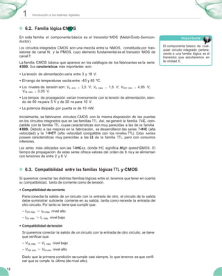 1 Introducción a los sistemas digitales
12
6.2. Familia lógica CMOS
En esta familia el componente básico es el transistor MOS (Metal-Óxido-Semicon-
ductor).
Los circuitos integrados CMOS son una mezcla entre la NMOS, constituida por tran-
sistores de canal N, y la PMOS, cuyo elemento fundamental es el transistor MOS de
canal P.
La familia CMOS básica que aparece en los catálogos de los fabricantes es la serie
4000. Sus características más importantes son:
• La tensión de alimentación varía entre 3 y 18 V.
• El rango de temperaturas oscila entre -40 y 85 ºC.
• Los niveles de tensión son: VIL mín. = 3,5 V; VIL máx. = 1,5 V; VOH mín. = 4,95 V;
VOL máx. = 0,05 V.
• Los tiempos de propagación varían inversamente con la tensión de alimentación, sien-
do de 60 ns para 5 V y de 30 ns para 10 V.
• La potencia disipada por puerta es de 10 nW.
Inicialmente, se fabricaron circuitos CMOS con la misma disposición de las puertas
en los circuitos integrados que en las familias TTL. Así, se generó la familia 74C, com-
patible con la familia TTL, cuyas características son muy parecidas a las de la familia
4 000. Debido a las mejoras en la fabricación, se desarrollaron las series 74HC (alta
velocidad) y la 74HCT (alta velocidad compatible con los niveles TTL). Estas series
poseen características muy parecidas a las LS de la familia TTL, pero con consumos
inferiores.
Las series más utilizadas son las 74HCxx, donde HC signiﬁca High speed CMOS. El
tiempo de propagación de estas series ofrece valores del orden de 8 ns y se alimentan
con tensiones de entre 2 y 6 V.
6.3. Compatibilidad entre las familias lógicas TTL y CMOS
Si queremos conectar las distintas familias lógicas entre sí, tenemos que tener en cuenta
su compatibilidad, tanto de corriente como de tensión.
• Compatibilidad de corriente
Para conectar la salida de un circuito con la entrada de otro, el circuito de la salida
debe suministrar suﬁciente corriente en su salida, tanta como necesite la entrada del
otro circuito. Por tanto se tiene que cumplir que:
– IOH máx. > IIH máx. nivel alto
– IOL máx. > IIL máx. nivel bajo
• Compatibilidad de tensión
Si queremos conectar la salida de un circuito con la entrada de otro circuito, se tiene
que veriﬁcar que:
– VOL máx. < VIL máx. nivel bajo
– VOH mín. > VIH mín. nivel alto
Dado que la primera condición se cumple casi siempre, lo que tenemos es que veriﬁ-
car que se cumple la última (de nivel alto).
Importante
El componente básico de cual-
quier circuito integrado pertene-
ciente a una familia lógica es el
transistor, que estudiaremos en
la Unidad 5.
 