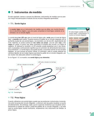1Introducción a los sistemas digitales
23
25 30 35 40
7. Instrumentos de medida
En este apartado vamos a conocer los diferentes instrumentos de medida que se usan
con mayor frecuencia para el estudio de los circuitos integrados aprendidos.
7.1. Sonda lógica
La sonda lógica es un instrumento de medida que se utiliza con mucha frecuen-
cia en electrónica digital y que sirve para comprobar el nivel lógico existente en la
entrada o en un circuito digital.
La sonda tiene tres LED: rojo para el nivel de lógica alto; verde para el nivel de lógica
bajo; y amarillo para pulsos. Cuando tocamos la patilla de un circuito integrado con la
punta de prueba de una sonda lógica, se encenderá uno de los LED, dependiendo del
nivel. Además, la sonda cuenta con dos cables con pinzas: una de color rojo y otra
negra. Al usarse, la pinza roja debe conectarse al positivo del circuito y la negra al
negativo. Al efectuar la conexión, el LED amarillo puede pestañear una o dos veces,
pero si parpadea continuamente signiﬁca que el suministro de alimentación tiene exce-
siva ondulación. La sonda lógica nos puede ayudar a encontrar averías en los circuitos
digitales, ya que aunque se podría utilizar un polímetro, este no puede detectar los
cambios rápidos de los niveles lógicos que tiene la patilla de un circuito integrado, por
eso resulta más adecuado utilizar la sonda lógica.
En la Figura 1.12 se muestra una sonda lógica y sus elementos:
Importante
En esta imagen puedes ver una
sonda lógica comprobando el
nivel en un circuito integrado.
25 30 35 40
LED verde, indicador de nivel bajo
LED rojo, indicador de nivel alto
Punta de prueba
Pinzas de color
rojo y negro
Indicador de pulsos
Fig. 1.12. Sonda lógica.
7.2. Pinza lógica
Cuando utilizamos una sonda lógica puede que se produzcan cortocircuitos involunta-
rios entre los pines del circuito integrado, y entonces solo se pueda visualizar un punto
simultáneamente. Sin embargo, dado que en ocasiones tendremos que visualizar simul-
táneamente el estado de varias o todas las patillas de un circuito integrado, y en este
caso la sonda lógica resulta insuﬁciente, emplearemos otro instrumento de medida: la
pinza lógica.
 