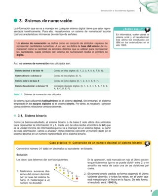 1Introducción a los sistemas digitales
3
3. Sistemas de numeración
La información que se va a manejar en cualquier sistema digital tiene que estar repre-
sentada numéricamente. Para ello, necesitaremos un sistema de numeración acorde
con las características intrínsecas de este tipo de señales.
Un sistema de numeración se deﬁne como un conjunto de símbolos capaces de
representar cantidades numéricas. A su vez, se deﬁne la base del sistema de nu-
meración como la cantidad de símbolos distintos que se utilizan para representar
las cantidades. Cada símbolo del sistema de numeración recibe el nombre de
dígito.
Así, los sistemas de numeración más utilizados son:
¿Sabías que...?
En Informática, suelen usarse el
sistema octal y el hexadecimal.
Este último fue introducido por
IBM en los ordenadores en el
año 1963.
Sistema decimal o de base 10 Consta de diez dígitos: {0, 1, 2, 3, 4, 5, 6, 7, 8, 9}.
Sistema binario o de base 2 Consta de dos dígitos: {0, 1}.
Sistema octal o de base 8 Consta de ocho dígitos: {0, 1, 2, 3, 4, 5, 6, 7}.
Sistema hexadecimal o de base 16 Consta de dieciséis dígitos: {0, 1, 2, 3, 4, 5, 6, 7, 8, 9,
A, B, C, D, E, F}.
Tabla 1.1. Sistemas de numeración más utilizados.
El sistema que utilizamos habitualmente es el sistema decimal, sin embargo, el sistema
empleado en los equipos digitales es el sistema binario. Por tanto, es necesario conocer
cómo podemos relacionar ambos sistemas.
3.1. Sistema binario
Como ya hemos estudiado, el sistema binario o de base 2 solo utiliza dos símbolos
para representar la información: 0 y 1. Cada uno de ellos recibe el nombre de bit, que
es la unidad mínima de información que se va a manejar en un sistema digital. A partir
de esta información, vamos a analizar cómo podemos convertir un número dado en el
sistema decimal en un número representado en el sistema binario.
Caso práctico 1: Conversión de un número decimal al sistema binario
Convertir el número 34 dado en decimal a su equivalente en binario.
Solución:
Los pasos que debemos dar son los siguientes:
34 2
0 17 2
En la operación, está marcado en rojo el último cocien-
te que obtenemos (ya no se puede dividir entre 2) y en
amarillo los restos de cada una de las divisiones par-
ciales.
1. Realizamos sucesivas divi- 1 8 2
siones del número decimal,
por la base del sistema bi-
0 4 2
0 2 2
2. El número binario pedido se forma cogiendo el último
cociente obtenido, y todos los restos, en el orden que
nario, 2, hasta llegar a un
número no divisible:
0 1
está marcado por la ﬂecha en la ﬁgura. De esta forma,
el resultado será: 1000102.
 