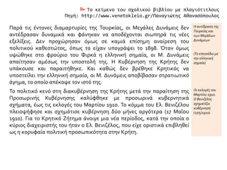  Το κείμενο του σχολικού βιβλίου με πλαγιότιτλους
Πηγή: http://www.venetokleio.gr/Παναγιώτης Αθανασόπουλος
Παρά τις έντονες διαμαρτυρίες της Τουρκίας, οι Μεγάλες Δυνάμεις δεν
αντέδρασαν δυναμικά και φάνηκαν να αποδέχονται σιωπηρά τις νέες
εξελίξεις. Δεν προχώρησαν όμως σε καμιά επίσημη αναίρεση του
πολιτικού καθεστώτος, όπως το είχαν υπογράψει το 1898. Όταν όμως
υψώθηκε στο φρούριο του Φιρκά η ελληνική σημαία, οι Μ. Δυνάμεις
απαίτησαν αμέσως την υποστολή της. Η Κυβέρνηση της Κρήτης δεν
υπάκουσε και παραιτήθηκε. Και καθώς δεν βρέθηκε Κρητικός να
υποστείλει την ελληνική σημαία, οι Μ. Δυνάμεις αποβίβασαν στρατιωτικό
άγημα, το οποίο απέκοψε τον ιστό της.
Η αντίδραση της
Τουρκίας και
των Μεγάλων
Δυνάμεων
(Το επεισόδιο με
την ελληνική
σημαία)
Το πολιτικό κενό στη διακυβέρνηση της Κρήτης μετά την παραίτηση της
Προσωρινής Κυβέρνησης καλύφθηκε με προσωρινά κυβερνητικά
σχήματα, έως τις εκλογές του Μαρτίου 1910. Το κόμμα του Ελ. Βενιζέλου
πλειοψήφησε και σχημάτισε κυβέρνηση δύο μήνες αργότερα (17 Μαΐου
1910). Για το Κρητικό Ζήτημα άνοιγε μια νέα περίοδος, κατά την οποία ο
κύριος διαχειριστής του ήταν ο Ελ. Βενιζέλος, που είχε οριστικά επιβληθεί
ως η κορυφαία πολιτική προσωπικότητα στην Κρήτη.
Οι εκλογές του
Μαρτίου 1910.
Ο Βενιζέλος
σχηματίζει
κυβέρνηση
(17/5/1910)
 