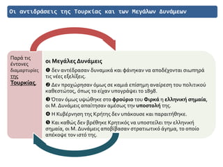Οι αντιδράσεις της Τουρκίας και των Μεγάλων Δυνάμεων
Παρά τις
έντονες
διαμαρτυρίες
της
Τουρκίας,
οι Μεγάλες Δυνάμεις
 δεν αντέδρασαν δυναμικά και φάνηκαν να αποδέχονται σιωπηρά
τις νέες εξελίξεις.
 Δεν προχώρησαν όμως σε καμιά επίσημη αναίρεση του πολιτικού
καθεστώτος, όπως το είχαν υπογράψει το 1898.
Όταν όμως υψώθηκε στο φρούριο του Φιρκά η ελληνική σημαία,
οι Μ. Δυνάμεις απαίτησαν αμέσως την υποστολή της.
 Η Κυβέρνηση της Κρήτης δεν υπάκουσε και παραιτήθηκε.
 Και καθώς δεν βρέθηκε Κρητικός να υποστείλει την ελληνική
σημαία, οι Μ. Δυνάμεις αποβίβασαν στρατιωτικό άγημα, το οποίο
απέκοψε τον ιστό της.
 