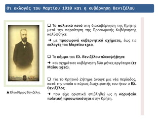 Οι εκλογές του Μαρτίου 1910 και η κυβέρνηση Βενιζέλου
 Ελευθέριος Βενιζέλος
 Το πολιτικό κενό στη διακυβέρνηση της Κρήτης
μετά την παραίτηση της Προσωρινής Κυβέρνησης
καλύφθηκε
 με προσωρινά κυβερνητικά σχήματα, έως τις
εκλογές του Μαρτίου 1910.
 Το κόμμα του Ελ. Βενιζέλου πλειοψήφησε
 και σχημάτισε κυβέρνηση δύο μήνες αργότερα (17
Μαΐου 1910).
 Για το Κρητικό Ζήτημα άνοιγε μια νέα περίοδος,
κατά την οποία ο κύριος διαχειριστής του ήταν ο Ελ.
Βενιζέλος,
 που είχε οριστικά επιβληθεί ως η κορυφαία
πολιτική προσωπικότητα στην Κρήτη.
 
