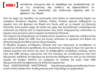 ΘΕΜΑ 1
Από την αρχή της περιόδου της αυτονομίας στην Κρήτη τα στρατεύματα ξηράς των
τεσσάρων δυνάμεων (Αγγλίας, Γαλλίας, Ιταλίας. Ρωσίας) ύψωναν καθημερινά τις
σημαίες τους στο φρούριο του Φιρκά στα Χανιά, μαζί με τη σημαία της Κρητικής
Πολιτείας. Αυτό γινόταν μέχρι τον Ιούλιο του 1909, που συντελέστηκε η ολοκληρωτική
εκκένωση της Κρήτης από τα στρατεύματα τους οπότε αποχωρώντας υπέστειλαν τις
σημαίες τους και έμεινε μόνο η σημαία της Κρητικής Πολιτείας.
Την επομένη της αποχώρησης των στρατιωτικών τμημάτων, οι Κρητικοί, εκδηλώνοντας
για πολλοστή φορά τον πόθο τους για ένωση, έσπευσαν να υψώσουν στο Φιρκά την
ελληνική σημαία στη θέση εκείνης της αυτονομίας.
Οι Μεγάλες Δυνάμεις αντέδρασαν, ζήτησαν από τους Κρητικούς να κατεβάσουν τη
σημαία και επειδή αυτοί αρνήθηκαν, στις 5 Αυγούστου του 1909 το πρωί την ώρα που ο
κόσμος κοιμόταν στα σπίτια του ώστε να αποφευχθούν αντιδράσεις τέσσερις ναύτες
ένας από κάθε Δύναμη, κρατώντας από ένα τσεκούρι και συνοδευόμενος από έναν
αξιωματικό, ανέβηκαν στο φρούριο και χτυπώντας διαδοχικά τον ιστό με την ελληνική
σημαία τον έκοψαν. Κατόπιν τον τεμάχισαν σε τέσσερα ίσα μέρη, πήρε κάθε
αξιωματικός από ένα αφήνοντας την Ελληνική σημαία εκεί.
Πηγή: ΚΩΝΣΤΑΝΤΙΝΟΣ ΜΑΣΤΟΡΑΚΗΣ http://kmas01.pblogs.gr/2008/11/95-hronia-
enwsh-krhths-elladas.html. Αναδημοσίευση από: http://blogs.sch.gr/geoalexio
Αντλώντας στοιχεία από το παράθεμα και συνδυάζοντάς τα
με τις ιστορικές σας γνώσεις να παρουσιάσετε το
γεγονός της υποστολής της ελληνικής σημαίας από το
φρούριο του Φιρκά
 