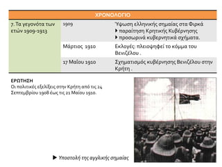 ΧΡΟΝΟΛΟΓΙΟ
7.Τα γεγονότα των
ετών 1909-1913
1909 Ύψωση ελληνικής σημαίας στα Φιρκά
 παραίτηση Κρητικής Κυβέρνησης
 προσωρινά κυβερνητικά σχήματα.
Μάρτιος 1910 Εκλογές: πλειοψηφεί το κόμμα του
Βενιζέλου .
17 Μαΐου 1910 Σχηματισμός κυβέρνησης Βενιζέλου στην
Κρήτη .
ΕΡΩΤΗΣΗ
Οι πολιτικές εξελίξεις στην Κρήτη από τις 24
Σεπτεμβρίου 1908 έως τις 21 Μαίου 1910.
 Υποστολή της αγγλικής σημαίας
 