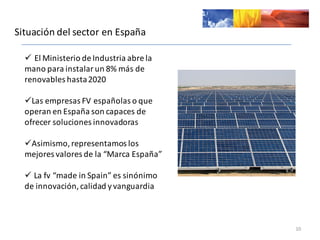 Situación	
  del	
  sector	
  en	
  España
10
ü El	
  Ministerio	
  de	
  Industria	
  abre	
  la	
  
mano	
  para	
  instalar	
  un	
  8%	
  más	
  de	
  
renovables	
  hasta	
  2020	
  
üLas	
  empresas	
  FV	
  españolas	
  o	
  que	
  
operan	
  en	
  España	
  son	
  capaces	
  de	
  
ofrecer	
  soluciones	
  innovadoras
üAsimismo,	
  representamos	
  los	
  
mejores	
  valores	
  de	
  la	
  “Marca	
  España”
ü La	
  fv “made in	
  Spain”	
  es	
  sinónimo	
  
de	
  innovación,	
  calidad	
  y	
  vanguardia
 