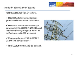 Situación	
  del	
  sector	
  en	
  España
16
REFORMA	
  ENERGÉTICA	
  EN	
  ESPAÑA
ü EQUILIBRAR	
  el	
  sistema	
  eléctrico	
  y	
  
garantizar	
  el	
  suministro	
  al	
  consumidor
ü Establecer	
  un	
  marco	
  normativo	
  que	
  
garantice	
  la	
  ESTABILIDAD	
  FINANCIERA	
  del	
  
sistema	
  eléctrico	
  (corregir	
  un	
  déficit	
  de	
  
tarifa	
  cifrado	
  en	
  25.000	
  Mi.	
  euros).
ü Mayor	
  regulación,	
  CERTIDUMBRE	
  Y	
  
GARANTÍAS	
  para	
  el	
  inversor	
  
ü PROTECCIÓN	
  Y	
  FOMENTO	
  de	
  las	
  EERR.	
  
 