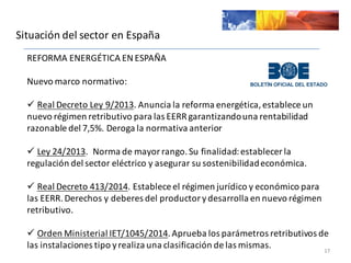 Situación	
  del	
  sector	
  en	
  España
17
REFORMA	
  ENERGÉTICA	
  EN	
  ESPAÑA
Nuevo	
  marco	
  normativo:	
  
ü Real	
  Decreto	
  Ley	
  9/2013.	
  Anuncia	
  la	
  reforma	
  energética,	
  establece	
  un	
  
nuevo	
  régimen	
  retributivo	
  para	
  las	
  EERR	
  garantizando	
  una	
  rentabilidad	
  
razonable	
  del	
  7,5%.	
  Deroga	
  la	
  normativa	
  anterior
ü Ley	
  24/2013.	
  	
  Norma	
  de	
  mayor	
  rango.	
  Su	
  finalidad:	
  establecer	
  la	
  
regulación	
  del	
  sector	
  eléctrico	
  y	
  asegurar	
  su	
  sostenibilidad	
  económica.	
  
ü Real	
  Decreto	
  413/2014.	
  Establece	
  el	
  régimen	
  jurídico	
  y	
  económico	
  para	
  
las	
  EERR.	
  Derechos	
  y	
  deberes	
  del	
  productor	
  y	
  desarrolla	
  en	
  nuevo	
  régimen	
  
retributivo.
ü Orden	
  Ministerial	
  IET/1045/2014.	
  Aprueba	
  los	
  parámetros	
  retributivos	
  de	
  
las	
  instalaciones	
  tipo	
  y	
  realiza	
  una	
  clasificación	
  de	
  las	
  mismas.
 