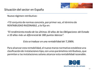 Situación	
  del	
  sector	
  en	
  España
18
Nuevo	
  régimen	
  retributivo:	
  	
  
üEl	
  conjunto	
  de	
  normas	
  concreta,	
  por	
  primer	
  vez,	
  el	
  término	
  de	
  
RENTABILIDAD	
  RAZONABLE,	
  y	
  lo	
  fija	
  en:	
  
“El	
  rendimiento	
  medio	
  de	
  los	
  últimos	
  10	
  años	
  de	
  las	
  Obligaciones	
  del	
  Estado	
  
a	
  10	
  años	
  más	
  un	
  diferencial	
  de	
  300	
  puntos	
  básicos”.	
  
Esto	
  se	
  traduce	
  en	
  una	
  rentabilidad	
  del	
  7,398%.
Para	
  alcanzar	
  esta	
  rentabilidad,	
  el	
  nuevo	
  marco	
  normativo	
  establece	
  una	
  
clasificación	
  de	
  instalaciones	
  tipo,	
  con	
  unos	
  parámetros	
  retributivos,	
  que	
  
permiten	
  a	
  las	
  instalaciones	
  solares	
  alcanzar	
  esta	
  rentabilidad	
  razonable.
 