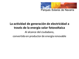 La	
  actividad	
  de	
  generación	
  de	
  electricidad	
  a	
  
través	
  de	
  la	
  energía	
  solar	
  fotovoltaica
Al	
  alcance	
  del	
  ciudadano,	
  
convertido	
  en	
  productor	
  de	
  energía	
  renovable
Parques  Solares  de  Navarra
 