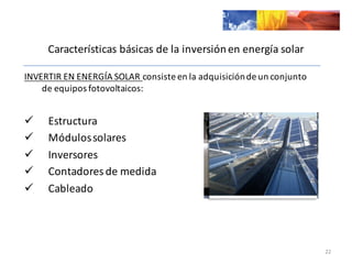 Características	
  básicas	
  de	
  la	
  inversión	
  en	
  energía	
  solar
INVERTIR	
  EN	
  ENERGÍA	
  SOLAR	
  consiste	
  en	
  la	
  adquisición	
  de	
  un	
  conjunto	
  
de	
  equipos	
  fotovoltaicos:	
  	
  
ü Estructura
ü Módulos	
  solares
ü Inversores
ü Contadores	
  de	
  medida
ü Cableado
22
 