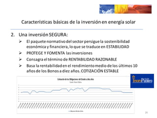 Características	
  básicas	
  de	
  la	
  inversión	
  en	
  energía	
  solar
2. Una	
  inversión	
  SEGURA:
Ø El	
  paquete	
  normativo	
  del	
  sector	
  persigue	
  la	
  sostenibilidad	
  
económica	
  y	
  financiera,	
  lo	
  que	
  se	
  traduce	
  en	
  ESTABILIDAD
Ø PROTEGE	
  Y	
  FOMENTA	
  las	
  inversiones
Ø Consagra	
  el	
  término	
  de	
  RENTABILIDAD	
  RAZONABLE
Ø Basa	
  la	
  rentabilidad	
  en	
  el	
  rendimiento	
  medio	
  de	
  los	
  últimos	
  10	
  
años	
  de	
  los	
  Bonos	
  a	
  diez	
  años.	
  COTIZACIÓN	
  ESTABLE
26
 