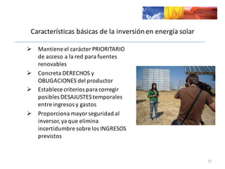 Características	
  básicas	
  de	
  la	
  inversión	
  en	
  energía	
  solar
Ø Mantiene	
  el	
  carácter	
  PRIORITARIO	
  
de	
  acceso	
  a	
  la	
  red	
  para	
  fuentes	
  
renovables
Ø Concreta	
  DERECHOS	
  y	
  
OBLIGACIONES	
  del	
  productor
Ø Establece	
  criterios	
  para	
  corregir	
  
posibles	
  DESAJUSTES	
  temporales	
  
entre	
  ingresos	
  y	
  gastos
Ø Proporciona	
  mayor	
  seguridad	
  al	
  
inversor,	
  ya	
  que	
  elimina	
  
incertidumbre	
  sobre	
  los	
  INGRESOS	
  
previstos
27
 
