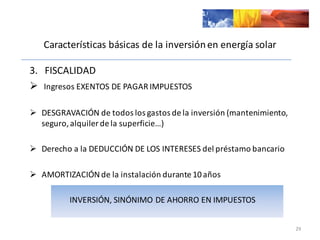 Características	
  básicas	
  de	
  la	
  inversión	
  en	
  energía	
  solar
3.	
  	
  	
  FISCALIDAD
Ø Ingresos	
  EXENTOS	
  DE	
  PAGAR	
  IMPUESTOS
Ø DESGRAVACIÓN	
  de	
  todos	
  los	
  gastos	
  de	
  la	
  inversión	
  (mantenimiento,	
  
seguro,	
  alquiler	
  de	
  la	
  superficie…)
Ø Derecho	
  a	
  la	
  DEDUCCIÓN	
  DE	
  LOS	
  INTERESES	
  del	
  préstamo	
  bancario
Ø AMORTIZACIÓN	
  de	
  la	
  instalación	
  durante	
  10	
  años
INVERSIÓN,	
  SINÓNIMO	
  DE	
  AHORRO	
  EN	
  IMPUESTOS
29
 