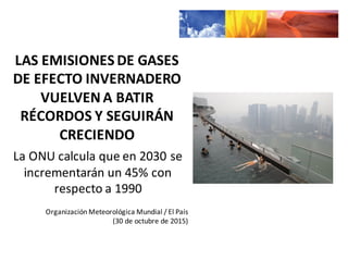 LAS	
  EMISIONES	
  DE	
  GASES	
  
DE	
  EFECTO	
  INVERNADERO	
  
VUELVEN	
  A	
  BATIR	
  
RÉCORDS	
  Y	
  SEGUIRÁN	
  
CRECIENDO
La	
  ONU	
  calcula	
  que	
  en	
  2030	
  se	
  
incrementarán	
  un	
  45%	
  con	
  
respecto	
  a	
  1990
Organización	
  Meteorológica	
  Mundial	
  /	
  El	
  País	
  
(30	
  de	
  octubre	
  de	
  2015)
 
