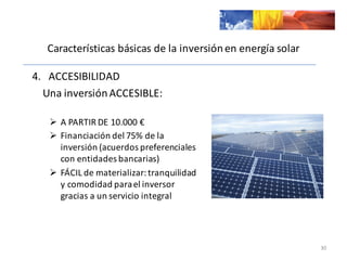 Características	
  básicas	
  de	
  la	
  inversión	
  en	
  energía	
  solar
4.	
  	
  	
  ACCESIBILIDAD	
  
Una	
  inversión	
  ACCESIBLE:
Ø A	
  PARTIR	
  DE	
  10.000	
  €
Ø Financiación	
  del	
  75%	
  de	
  la	
  
inversión	
  (acuerdos	
  preferenciales	
  
con	
  entidades	
  bancarias)
Ø FÁCIL	
  de	
  materializar:	
  tranquilidad	
  
y	
  comodidad	
  para	
  el	
  inversor	
  
gracias	
  a	
  un	
  servicio	
  integral
30
 