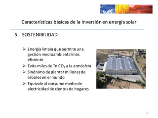 Características	
  básicas	
  de	
  la	
  inversión	
  en	
  energía	
  solar
5.	
  	
  	
  SOSTENIBILIDAD	
  
Ø Energía	
  limpia	
  que	
  permite	
  una	
  
gestión	
  medioambiental	
  más	
  
eficiente
Ø Evita	
  miles	
  de	
  Tn CO2 a	
  la	
  atmósfera
Ø Sinónimo	
  de	
  plantar	
  millones	
  de	
  
árboles	
  en	
  el	
  mundo
Ø Equivale	
  al	
  consumo	
  medio	
  de	
  
electricidad	
  de	
  cientos	
  de	
  hogares
31
 