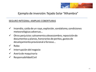 SEGURO	
  INTEGRAL:	
  AMPLIAS	
  COBERTURAS
ü Incendio,	
  caída	
  de	
  un	
  rayo,	
  explosión,	
  vandalismo,	
  condiciones	
  
meteorológicas	
  adversas…
ü Otros	
  perjuicios:	
  salvamento	
  y	
  desescombro,	
  reposición	
  de	
  
documentos	
  y	
  planos,	
  honorarios	
  de	
  peritos,	
  gastos	
  de	
  
desalojamiento	
  provisional	
  o	
  forzoso…
ü Robo
ü Interrupción	
  del	
  negocio
ü Avería	
  de	
  maquinaria
ü Responsabilidad	
  Civil
40
Ejemplo	
  de	
  inversión:	
  Tejado	
  Solar	
  “Alhambra”
 