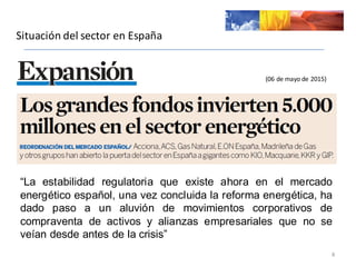 Situación	
  del	
  sector	
  en	
  España
8
(06	
  de	
  mayo	
  de	
  2015)
“La estabilidad regulatoria que existe ahora en el mercado
energético español, una vez concluida la reforma energética, ha
dado paso a un aluvión de movimientos corporativos de
compraventa de activos y alianzas empresariales que no se
veían desde antes de la crisis”
 