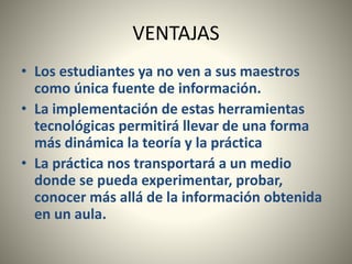 VENTAJAS
• Los estudiantes ya no ven a sus maestros
como única fuente de información.
• La implementación de estas herramientas
tecnológicas permitirá llevar de una forma
más dinámica la teoría y la práctica
• La práctica nos transportará a un medio
donde se pueda experimentar, probar,
conocer más allá de la información obtenida
en un aula.
 