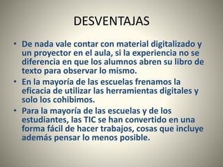 DESVENTAJAS
• De nada vale contar con material digitalizado y
un proyector en el aula, si la experiencia no se
diferencia en que los alumnos abren su libro de
texto para observar lo mismo.
• En la mayoría de las escuelas frenamos la
eficacia de utilizar las herramientas digitales y
solo los cohibimos.
• Para la mayoría de las escuelas y de los
estudiantes, las TIC se han convertido en una
forma fácil de hacer trabajos, cosas que incluye
además pensar lo menos posible.
 