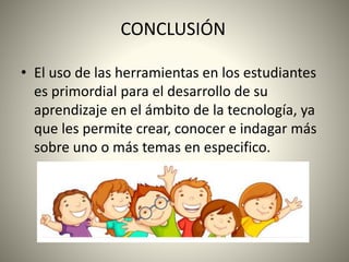 CONCLUSIÓN
• El uso de las herramientas en los estudiantes
es primordial para el desarrollo de su
aprendizaje en el ámbito de la tecnología, ya
que les permite crear, conocer e indagar más
sobre uno o más temas en especifico.
 