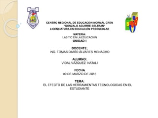 CENTRO REGIONAL DE EDUCACIÓN NORMAL CREN
“GONZALO AGUIRRE BELTRAN”
LICENCIATURA EN EDUCACIÓN PREESCOLAR
MATERIA:
LAS TIC EN LA EDUCACIÓN
UNIDAD I
DOCENTE;
ING. TOMAS DARÍO ÁLVARES MENACHO
ALUMNO:
VIDAL VÁZQUEZ NATALI
FECHA
09 DE MARZO DE 2016
TEMA:
EL EFECTO DE LAS HERRAMIENTAS TECNOLOGICAS EN EL
ESTUDIANTE
 