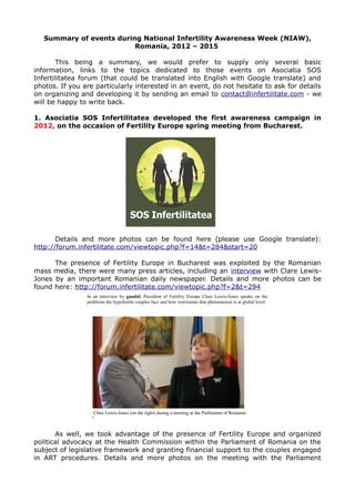 Summary of events during National Infertility Awareness Week (NIAW),
Romania, 2012 – 2015
This being a summary, we would prefer to supply only several basic
information, links to the topics dedicated to those events on Asociatia SOS
Infertilitatea forum (that could be translated into English with Google translate) and
photos. If you are particularly interested in an event, do not hesitate to ask for details
on organizing and developing it by sending an email to contact@infertilitate.com - we
will be happy to write back.
1. Asociatia SOS Infertilitatea developed the first awareness campaign in
2012, on the occasion of Fertility Europe spring meeting from Bucharest.
Details and more photos can be found here (please use Google translate):
http://forum.infertilitate.com/viewtopic.php?f=14&t=284&start=20
The presence of Fertility Europe in Bucharest was exploited by the Romanian
mass media, there were many press articles, including an interview with Clare Lewis-
Jones by an important Romanian daily newspaper. Details and more photos can be
found here: http://forum.infertilitate.com/viewtopic.php?f=2&t=294
As well, we took advantage of the presence of Fertility Europe and organized
political advocacy at the Health Commission within the Parliament of Romania on the
subject of legislative framework and granting financial support to the couples engaged
in ART procedures. Details and more photos on the meeting with the Parliament
In an interview by gandul, President of Fertility Europe Clare Lewis-Jones speaks on the
problems the hypofertile couples face and how worrisome that phenomenon is at global level
Clare Lewis-Jones (on the right) during a meeting at the Parliament of Romania
 