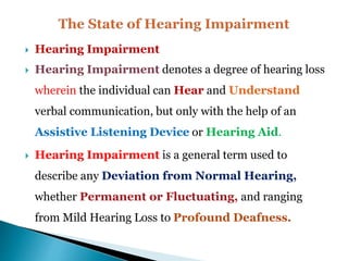  Hearing Impairment
 Hearing Impairment denotes a degree of hearing loss
wherein the individual can Hear and Understand
verbal communication, but only with the help of an
Assistive Listening Device or Hearing Aid.
 Hearing Impairment is a general term used to
describe any Deviation from Normal Hearing,
whether Permanent or Fluctuating, and ranging
from Mild Hearing Loss to Profound Deafness.
 