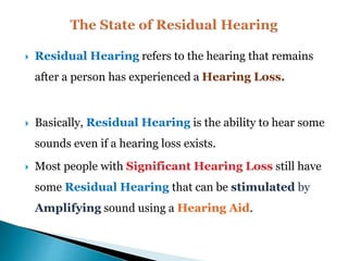  Residual Hearing refers to the hearing that remains
after a person has experienced a Hearing Loss.
 Basically, Residual Hearing is the ability to hear some
sounds even if a hearing loss exists.
 Most people with Significant Hearing Loss still have
some Residual Hearing that can be stimulated by
Amplifying sound using a Hearing Aid.
 