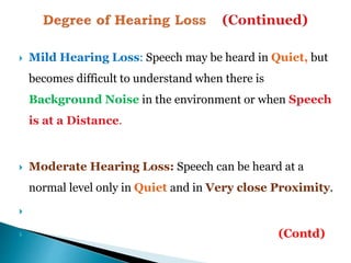  Mild Hearing Loss: Speech may be heard in Quiet, but
becomes difficult to understand when there is
Background Noise in the environment or when Speech
is at a Distance.
 Moderate Hearing Loss: Speech can be heard at a
normal level only in Quiet and in Very close Proximity.

 (Contd)
 