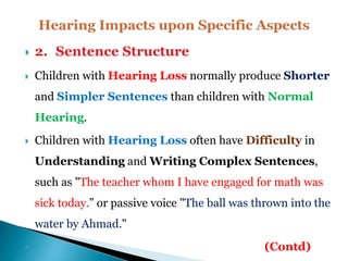  2. Sentence Structure
 Children with Hearing Loss normally produce Shorter
and Simpler Sentences than children with Normal
Hearing.
 Children with Hearing Loss often have Difficulty in
Understanding and Writing Complex Sentences,
such as "The teacher whom I have engaged for math was
sick today.” or passive voice "The ball was thrown into the
water by Ahmad."
 (Contd)
 