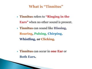  Tinnitus refers to “Ringing in the
Ears" when no other sound is present.
 Tinnitus can sound like Hissing,
Roaring, Pulsing, Chirping,
Whistling, or Clicking.
 Tinnitus can occur in one Ear or
Both Ears.
 